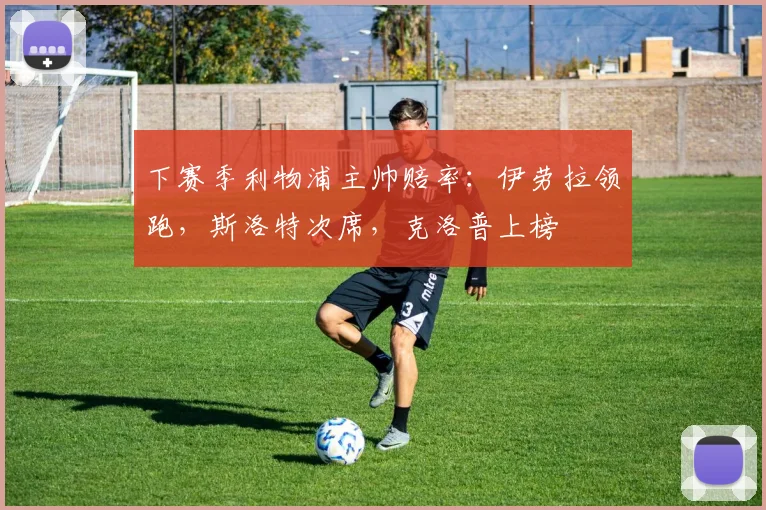 下赛季利物浦主帅赔率：伊劳拉领跑，斯洛特次席，克洛普上榜