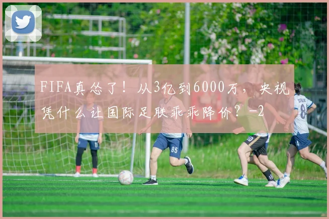 FIFA真怂了！从3亿到6000万，央视凭什么让国际足联乖乖降价？