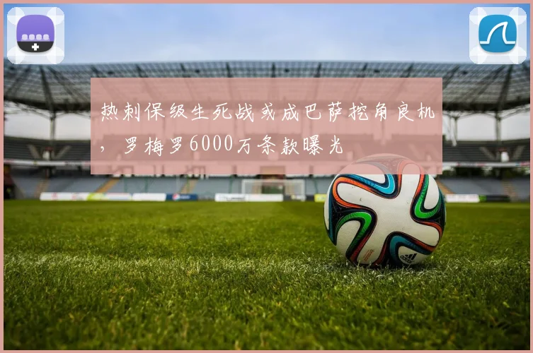 热刺保级生死战或成巴萨挖角良机，罗梅罗6000万条款曝光