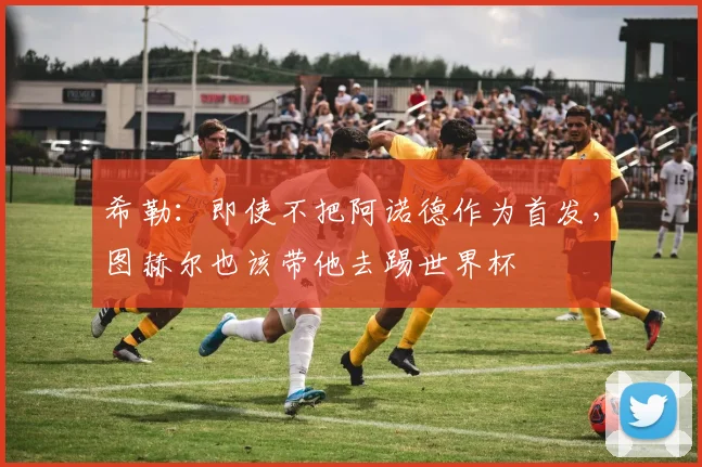 希勒：即使不把阿诺德作为首发，图赫尔也该带他去踢世界杯