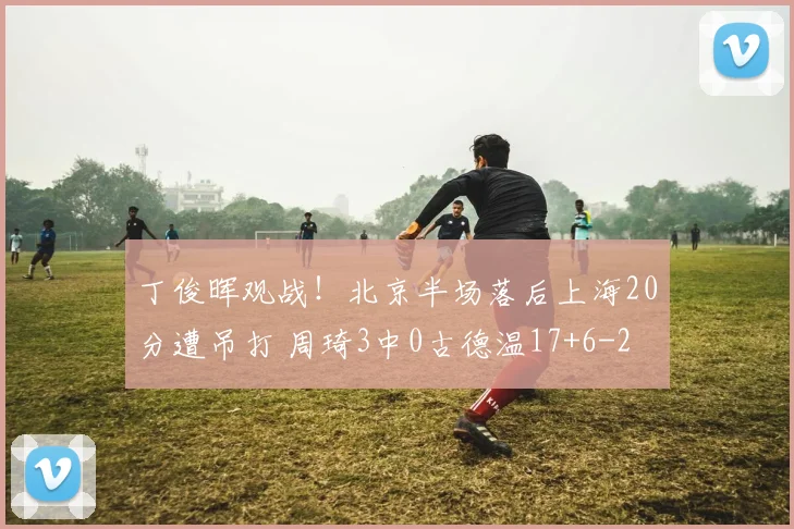 丁俊晖观战！北京半场落后上海20分遭吊打 周琦3中0古德温17+6