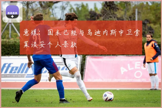 意媒：国米已经与乌迪内斯中卫索莱谈妥个人条款