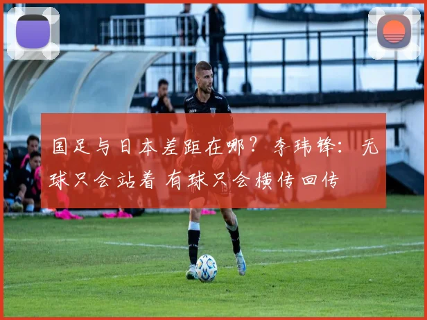 国足与日本差距在哪？李玮锋：无球只会站着 有球只会横传回传