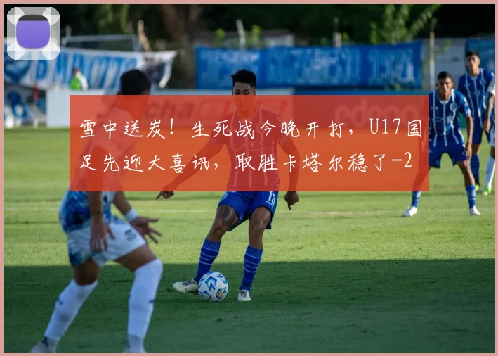 雪中送炭！生死战今晚开打，U17国足先迎大喜讯，取胜卡塔尔稳了