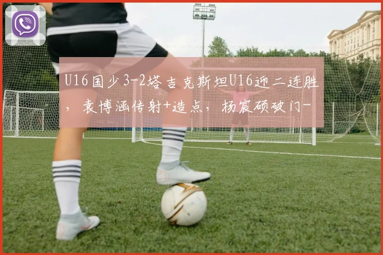 U16国少3-2塔吉克斯坦U16迎二连胜，袁博涵传射+造点，杨宸硕破门