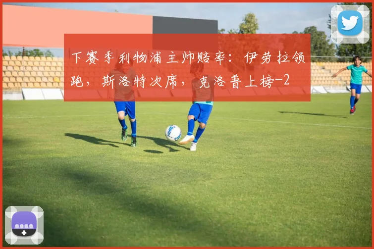 下赛季利物浦主帅赔率：伊劳拉领跑，斯洛特次席，克洛普上榜