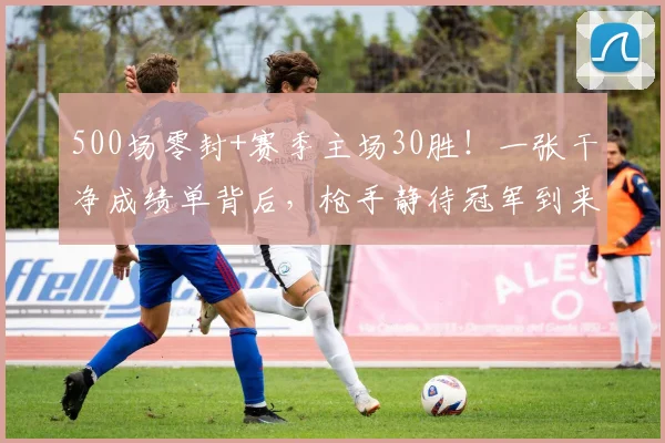 500场零封+赛季主场30胜！一张干净成绩单背后，枪手静待冠军到来