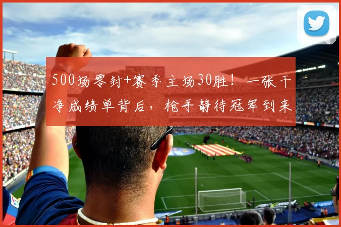 500场零封+赛季主场30胜！一张干净成绩单背后，枪手静待冠军到来