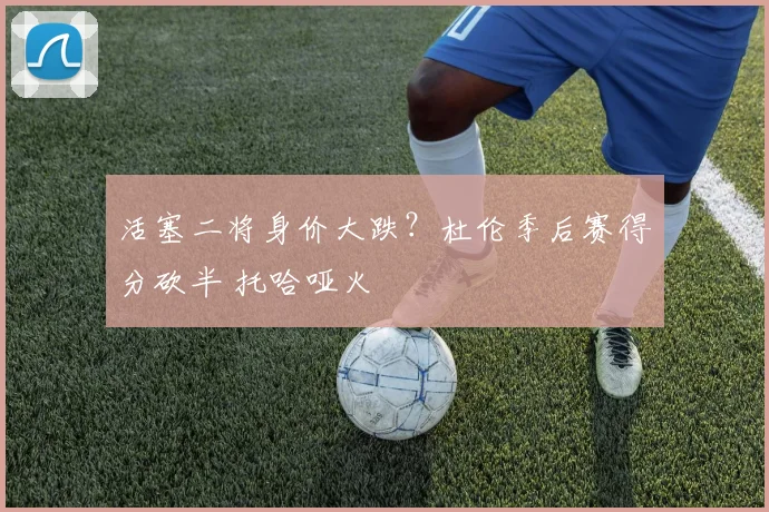 活塞二将身价大跌？杜伦季后赛得分砍半 托哈哑火