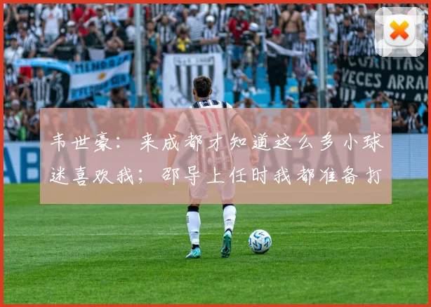 韦世豪：来成都才知道这么多小球迷喜欢我；邵导上任时我都准备打替补了