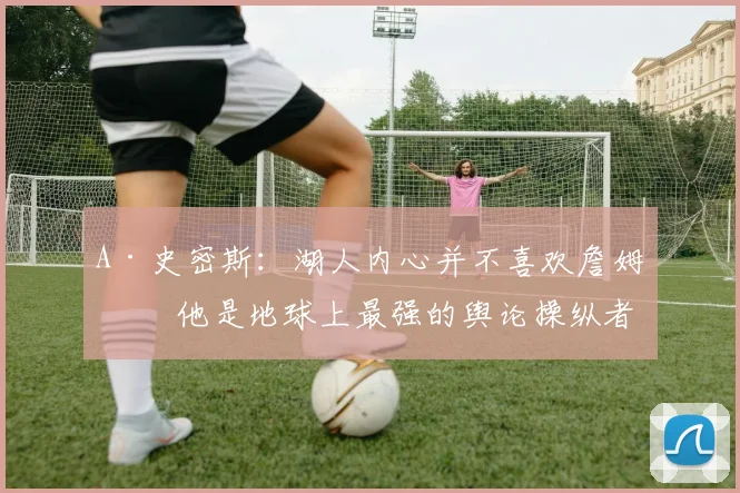 A·史密斯：湖人内心并不喜欢詹姆斯 他是地球上最强的舆论操纵者
