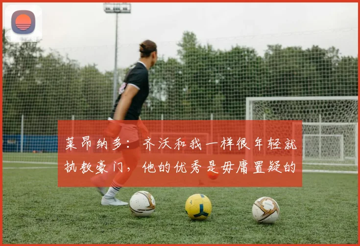 莱昂纳多：齐沃和我一样很年轻就执教豪门，他的优秀是毋庸置疑的