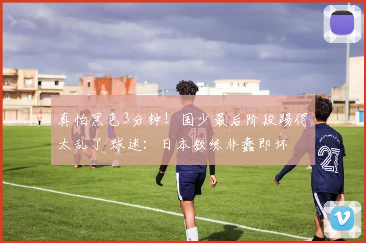 真怕黑色3分钟！国少最后阶段踢得太乱了 球迷：日本教练非蠢即坏