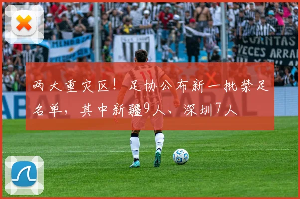 两大重灾区！足协公布新一批禁足名单，其中新疆9人、深圳7人