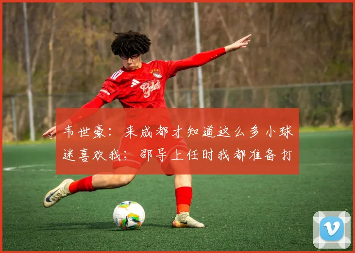 韦世豪：来成都才知道这么多小球迷喜欢我；邵导上任时我都准备打替补了