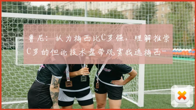 鲁尼：认为梅西比C罗强，理解推崇C罗的但论技术盘带观赏我选梅西