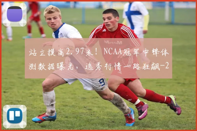 站立摸高2.97米！NCAA冠军中锋体测数据曝光，选秀行情一路狂飙