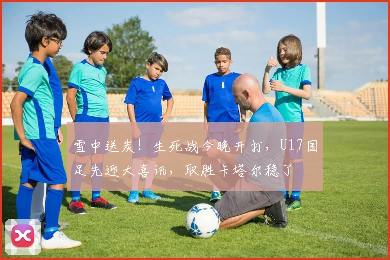 雪中送炭！生死战今晚开打，U17国足先迎大喜讯，取胜卡塔尔稳了