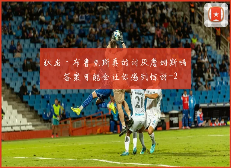 狄龙·布鲁克斯真的讨厌詹姆斯吗？答案可能会让你感到惊讶