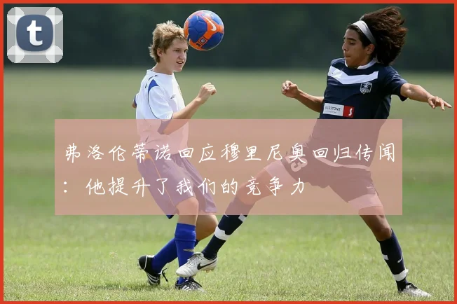 弗洛伦蒂诺回应穆里尼奥回归传闻：他提升了我们的竞争力