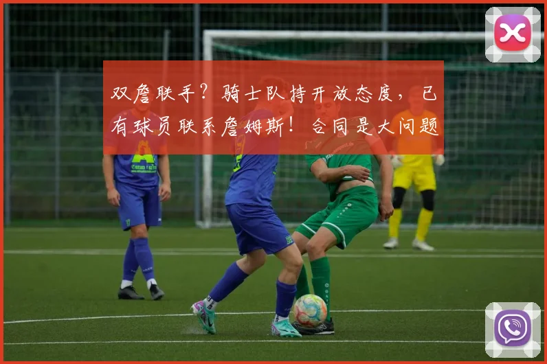 双詹联手？骑士队持开放态度，已有球员联系詹姆斯！合同是大问题