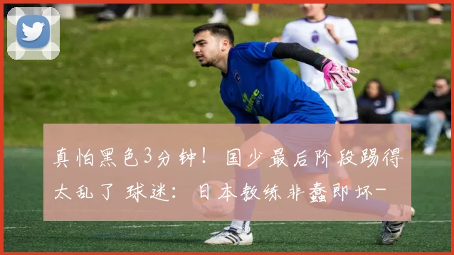真怕黑色3分钟！国少最后阶段踢得太乱了 球迷：日本教练非蠢即坏