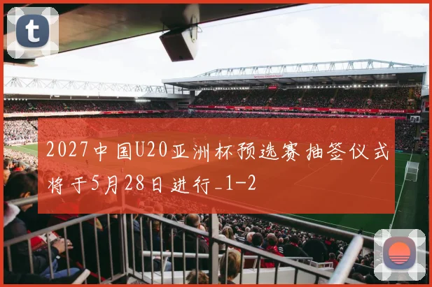 2027中国U20亚洲杯预选赛抽签仪式将于5月28日进行_1
