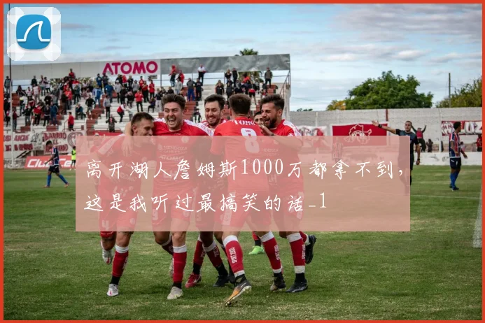 离开湖人詹姆斯1000万都拿不到，这是我听过最搞笑的话_1