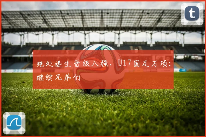绝处逢生晋级八强，U17国足万项：继续兄弟们