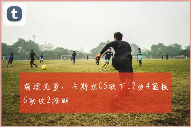 前途无量，卡斯尔G5砍下17分4篮板6助攻2抢断