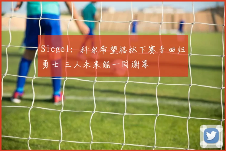 Siegel：科尔希望格林下赛季回归勇士 三人未来能一同谢幕