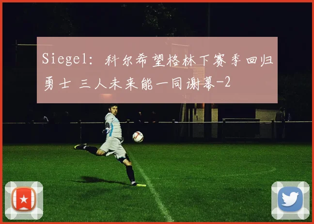 Siegel：科尔希望格林下赛季回归勇士 三人未来能一同谢幕