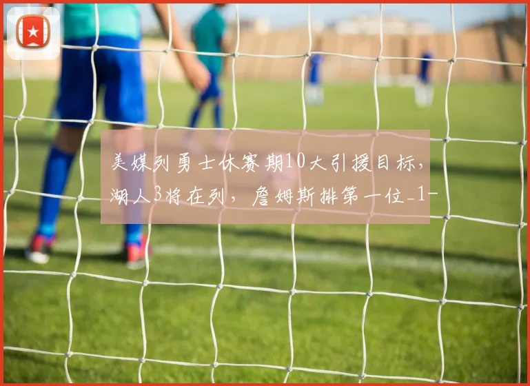 美媒列勇士休赛期10大引援目标，湖人3将在列，詹姆斯排第一位_1