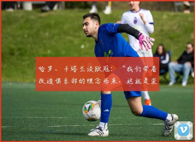 哈罗、卡塔兰谈欧冠：“我们带着改造俱乐部的理念而来，这就是变革”