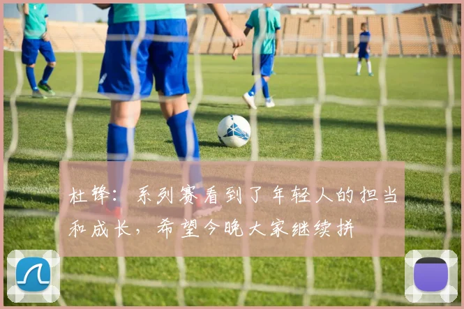杜锋：系列赛看到了年轻人的担当和成长，希望今晚大家继续拼