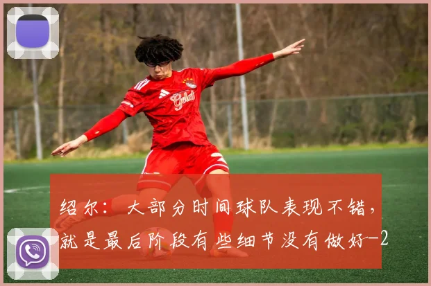 绍尔：大部分时间球队表现不错，就是最后阶段有些细节没有做好