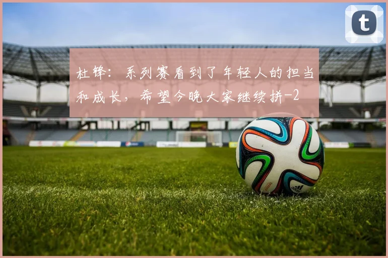 杜锋：系列赛看到了年轻人的担当和成长，希望今晚大家继续拼