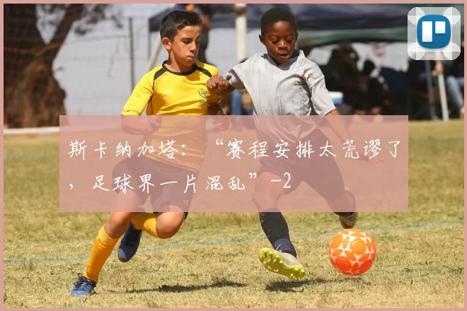 斯卡纳加塔：“赛程安排太荒谬了，足球界一片混乱”
