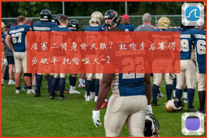 活塞二将身价大跌？杜伦季后赛得分砍半 托哈哑火