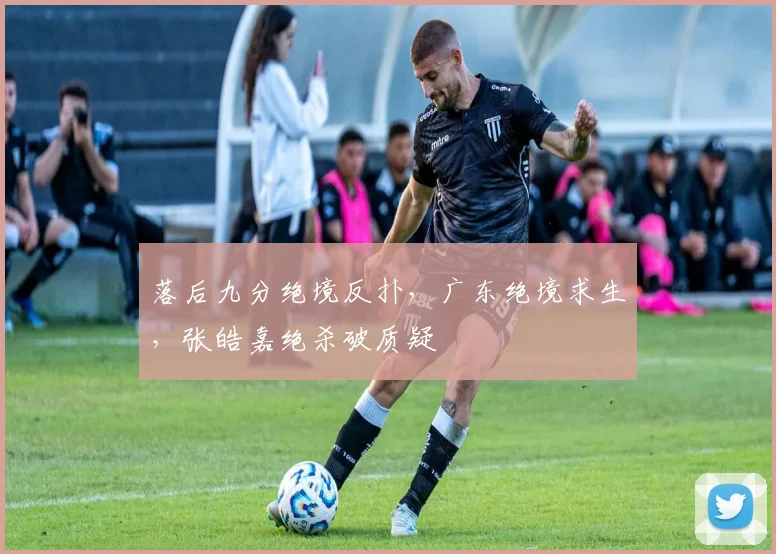 落后九分绝境反扑，广东绝境求生，张皓嘉绝杀破质疑