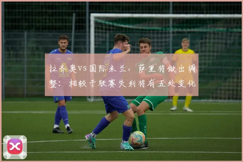 拉齐奥vs国际米兰，萨里将做出调整：相较于联赛失利将有五处变化