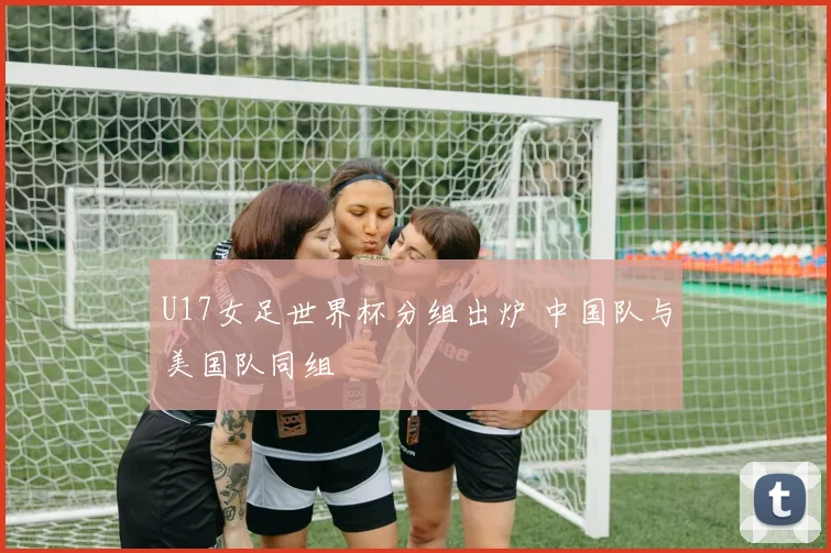 U17女足世界杯分组出炉 中国队与美国队同组