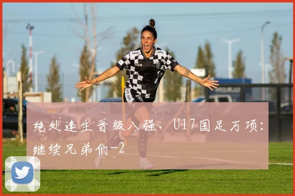 绝处逢生晋级八强，U17国足万项：继续兄弟们