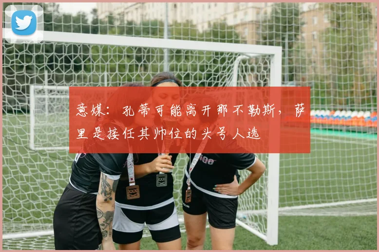 意媒：孔蒂可能离开那不勒斯，萨里是接任其帅位的头号人选
