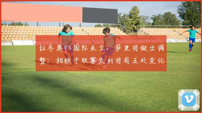 拉齐奥vs国际米兰，萨里将做出调整：相较于联赛失利将有五处变化