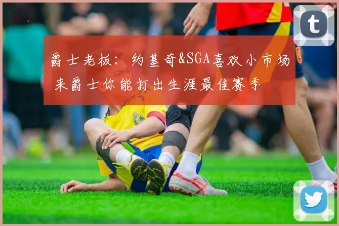 爵士老板：约基奇&SGA喜欢小市场 来爵士你能打出生涯最佳赛季