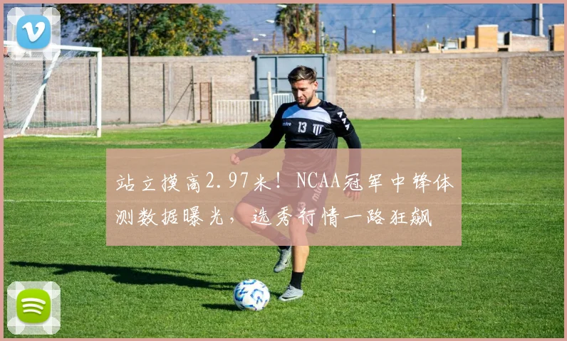 站立摸高2.97米！NCAA冠军中锋体测数据曝光，选秀行情一路狂飙