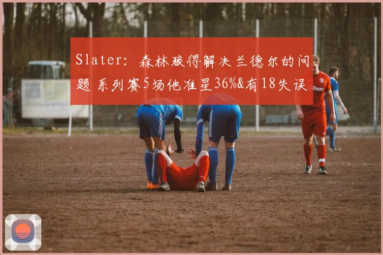 Slater：森林狼得解决兰德尔的问题 系列赛5场他准星36%&有18失误