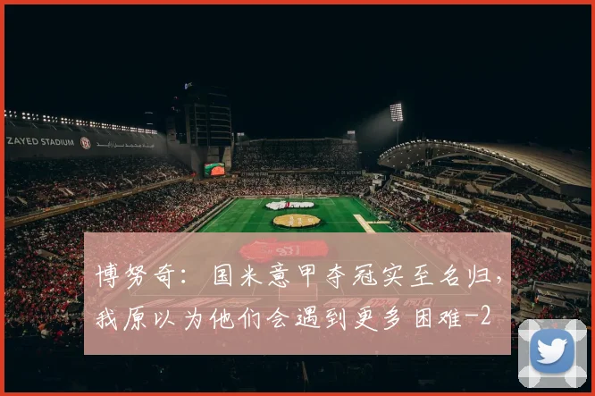 博努奇：国米意甲夺冠实至名归，我原以为他们会遇到更多困难