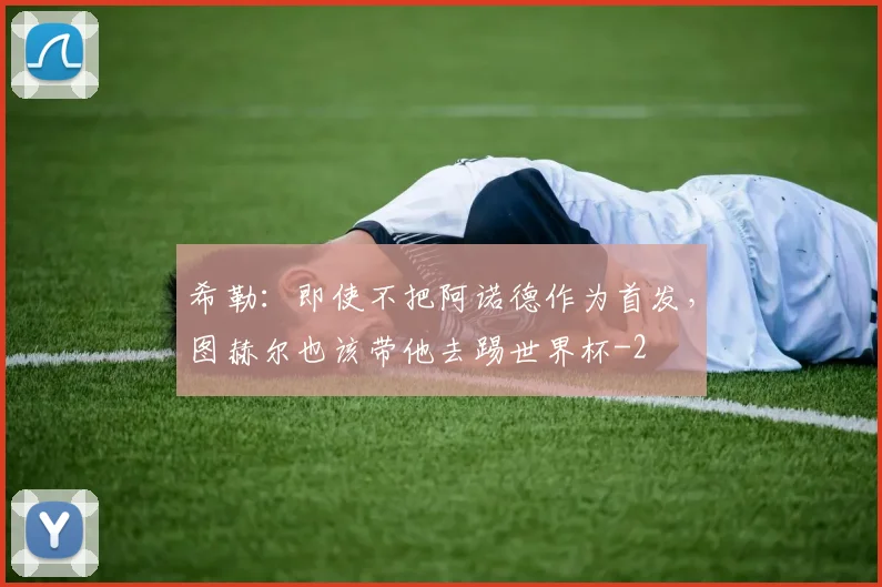 希勒：即使不把阿诺德作为首发，图赫尔也该带他去踢世界杯